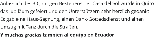 Anlässlich des 30 Jährigen Bestehens der Casa del Sol wurde in Quito das Jubiläum gefeiert und den Unterstützern sehr herzlich gedankt. Es gab eine Haus-Segnung, einen Dank-Gottedsdienst und einen Umzug mit Tanz durch die Straßen. Y muchas gracias tambien al equipo en Ecuador!